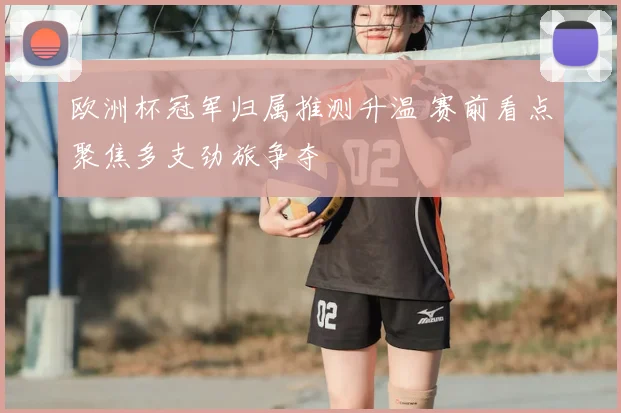 欧洲杯冠军归属推测升温 赛前看点聚焦多支劲旅争夺
