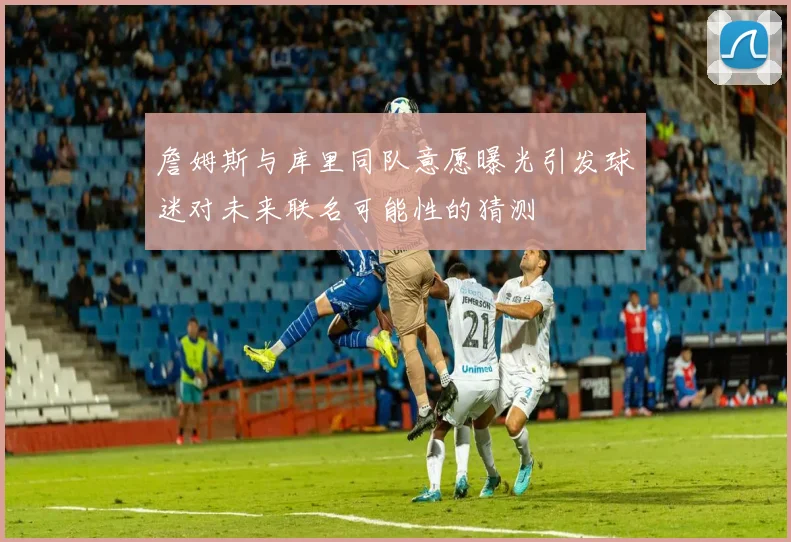 詹姆斯与库里同队意愿曝光引发球迷对未来联名可能性的猜测