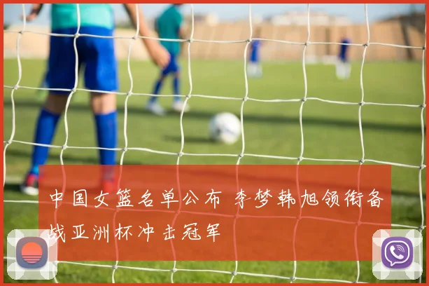 中国女篮名单公布 李梦韩旭领衔备战亚洲杯冲击冠军