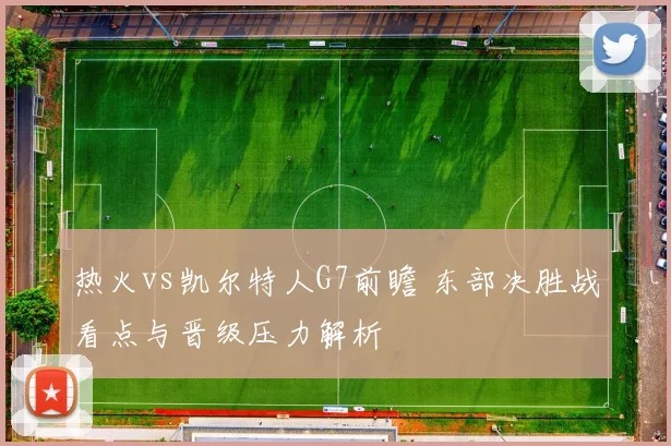 热火vs凯尔特人G7前瞻 东部决胜战看点与晋级压力解析