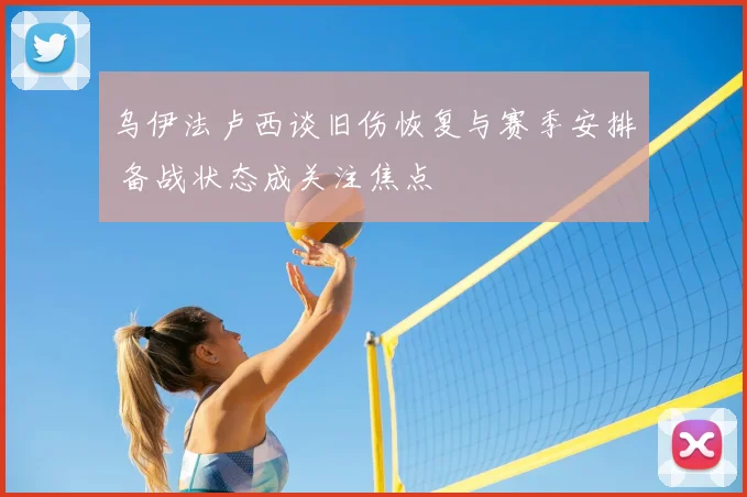 乌伊法卢西谈旧伤恢复与赛季安排 备战状态成关注焦点