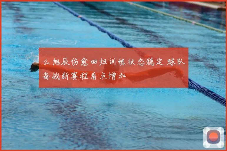 么旭辰伤愈回归训练状态稳定 球队备战新赛程看点增加