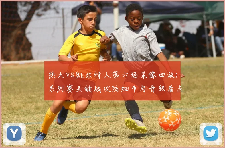 热火vs凯尔特人第六场录像回放:系列赛关键战攻防细节与晋级看点