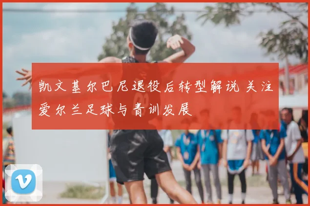 凯文基尔巴尼退役后转型解说 关注爱尔兰足球与青训发展