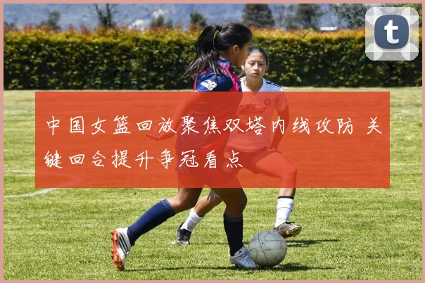 中国女篮回放聚焦双塔内线攻防 关键回合提升争冠看点