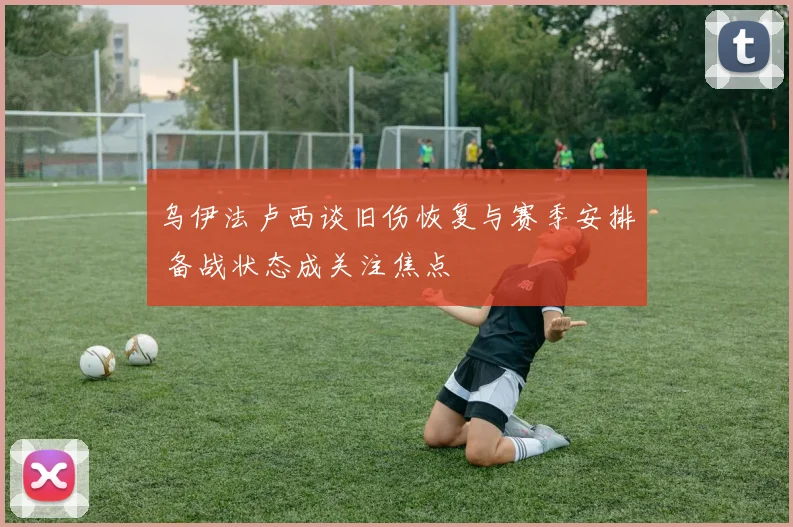 乌伊法卢西谈旧伤恢复与赛季安排 备战状态成关注焦点