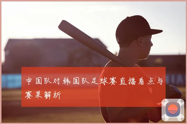 中国队对韩国队足球赛直播看点与赛果解析