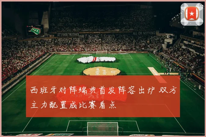 西班牙对阵瑞典首发阵容出炉 双方主力配置成比赛看点