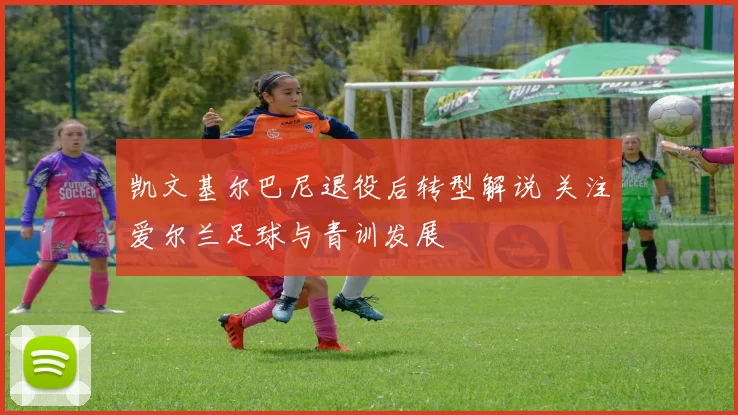 凯文基尔巴尼退役后转型解说 关注爱尔兰足球与青训发展