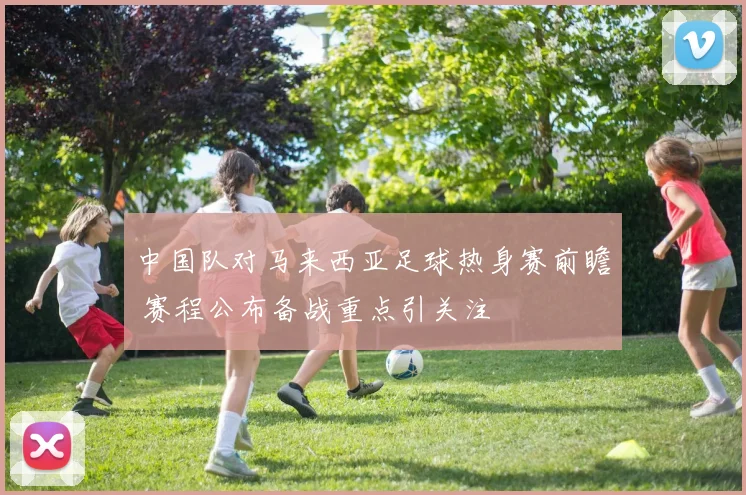 中国队对马来西亚足球热身赛前瞻 赛程公布备战重点引关注