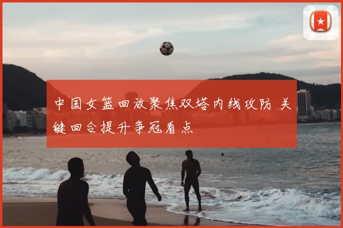 中国女篮回放聚焦双塔内线攻防 关键回合提升争冠看点