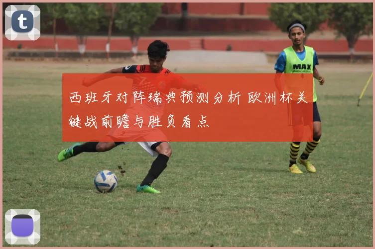 西班牙对阵瑞典预测分析 欧洲杯关键战前瞻与胜负看点