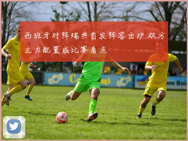 西班牙对阵瑞典首发阵容出炉 双方主力配置成比赛看点