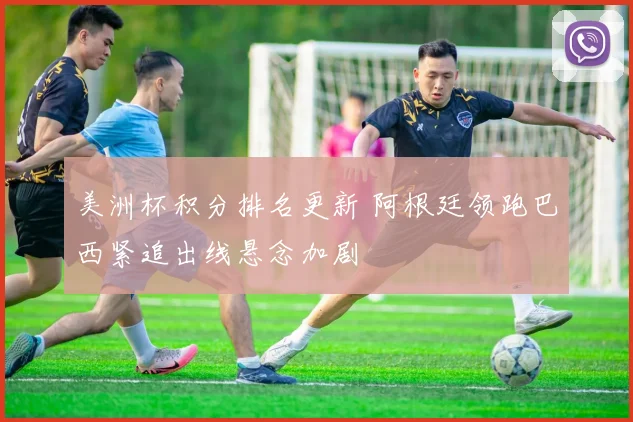 美洲杯积分排名更新 阿根廷领跑巴西紧追出线悬念加剧