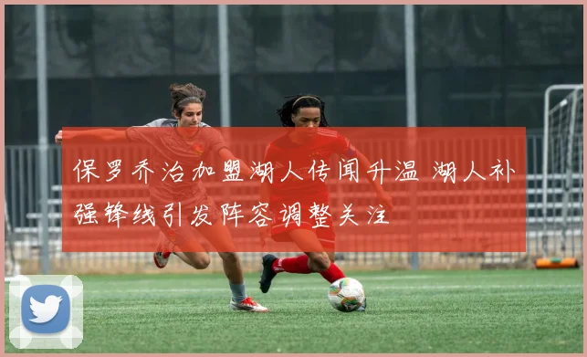 保罗乔治加盟湖人传闻升温 湖人补强锋线引发阵容调整关注