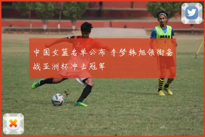 中国女篮名单公布 李梦韩旭领衔备战亚洲杯冲击冠军
