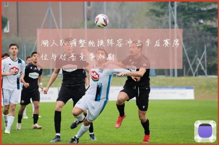 湖人队调整轮换阵容冲击季后赛席位与对手竞争加剧