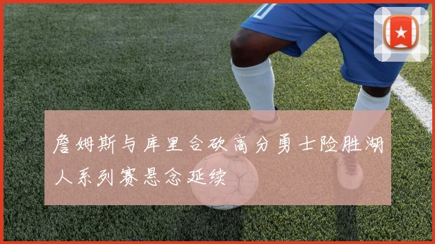 詹姆斯与库里合砍高分勇士险胜湖人系列赛悬念延续