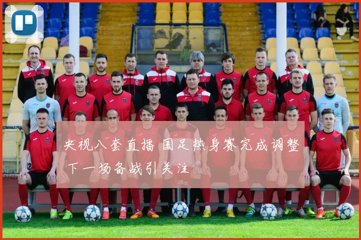 央视八套直播 国足热身赛完成调整 下一场备战引关注