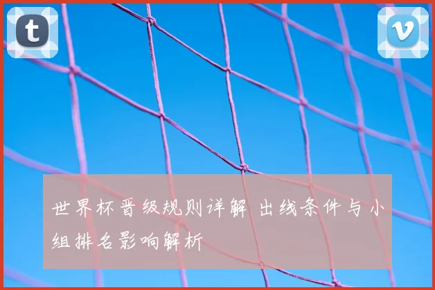 世界杯晋级规则详解 出线条件与小组排名影响解析