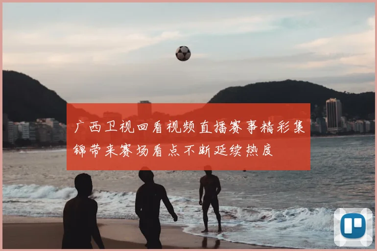 广西卫视回看视频直播赛事精彩集锦带来赛场看点不断延续热度