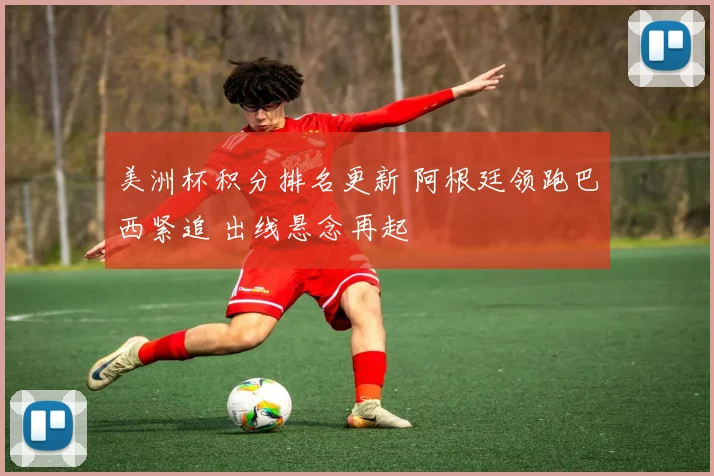 美洲杯积分排名更新 阿根廷领跑巴西紧追 出线悬念再起